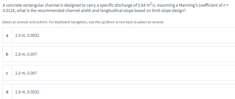 A concrete rectangular channel is designed to carry a specific discharge of 0.84 m²/s. Assuming a Manning's coefficient of n =
0.0128, what is the recommended channel width and longitudinal slope based on limit slope design?
Select an answer and submit. For keyboard navigation, use the up/down arrow keys to select an answer.
a
b
с
d
2.5 m, 0.0032
2.8 m, 0.007
2.5 m, 0.007
2.8 m, 0.0032