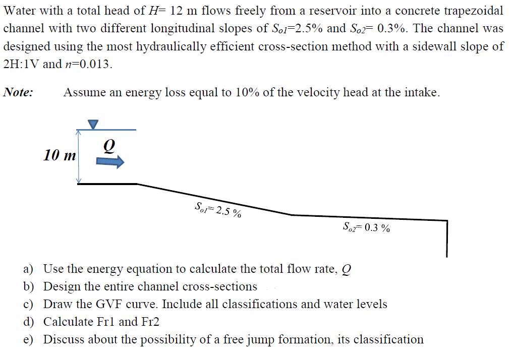 Water with a total head of H= 12 m flows freely from a reservoir into a concrete trapezoidal
channel with two different longitudinal slopes of Sol-2.5% and So2= 0.3%. The channel was
designed using the most hydraulically efficient cross-section method with a sidewall slope of
2H:1V and n=0.013.
Note: Assume an energy loss equal to 10% of the velocity head at the intake.
10 m
Sol 2.5 %
So2=0.3 %
a) Use the energy equation to calculate the total flow rate, Q
b) Design the entire channel cross-sections
c) Draw the GVF curve. Include all classifications and water levels
d) Calculate Fr1 and Fr2
e) Discuss about the possibility of a free jump formation, its classification