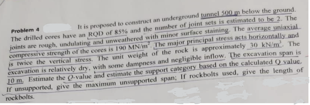 Problem 4
It is proposed to construct an underground tunnel 500 m below the ground.
The drilled cores have an RQD of 85% and the number of joint sets is estimated to be 2. The
joints are rough, undulating and unweathered with minor surface staining. The average uniaxial
compressive strength of the cores is 190 MN/m². The major principal stress acts horizontally and
is twice the vertical stress. The unit weight of the rock is approximately 30 kN/m³. The
excavation is relatively dry, with some dampness and negligible inflow. The excavation span is
10 m. Estimate the Q-value and estimate the support category based on the calculated Q value.
If unsupported, give the maximum unsupported span; If rockbolts used, give the length of
rockbolts.