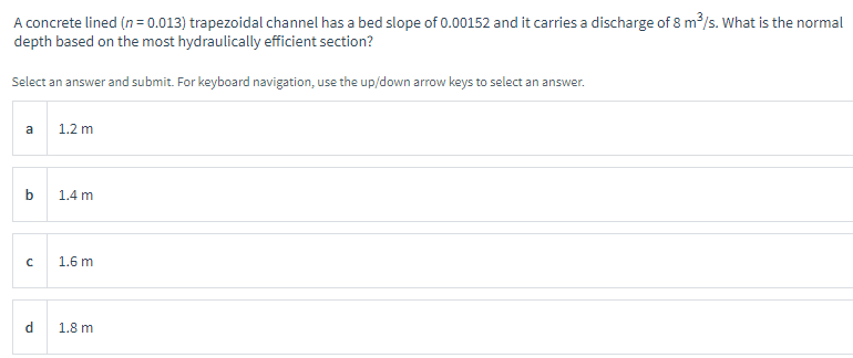 A concrete lined (n=0.013) trapezoidal channel has a bed slope of 0.00152 and it carries a discharge of 8 m³/s. What is the normal
depth based on the most hydraulically efficient section?
Select an answer and submit. For keyboard navigation, use the up/down arrow keys to select an answer.
a
b
с
d
1.2 m
1.4 m
1.6 m
1.8 m.