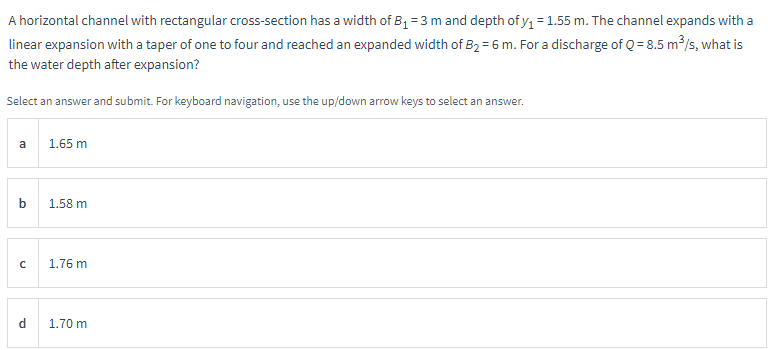 A horizontal channel with rectangular cross-section has a width of B₁ = 3 m and depth of y₁ = 1.55 m. The channel expands with a
linear expansion with a taper of one to four and reached an expanded width of B₂=6 m. For a discharge of Q = 8.5 m³/s, what is
the water depth after expansion?
Select an answer and submit. For keyboard navigation, use the up/down arrow keys to select an answer.
a
b
с
d
1.65 m
1.58 m
1.76 m
1.70 m