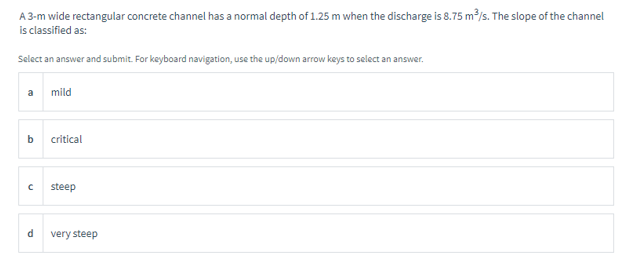 A 3-m wide rectangular concrete channel has a normal depth of 1.25 m when the discharge is 8.75 m³/s. The slope of the channel
is classified as:
Select an answer and submit. For keyboard navigation, use the up/down arrow keys to select an answer.
a
b
с
d
mild
critical
steep
very steep