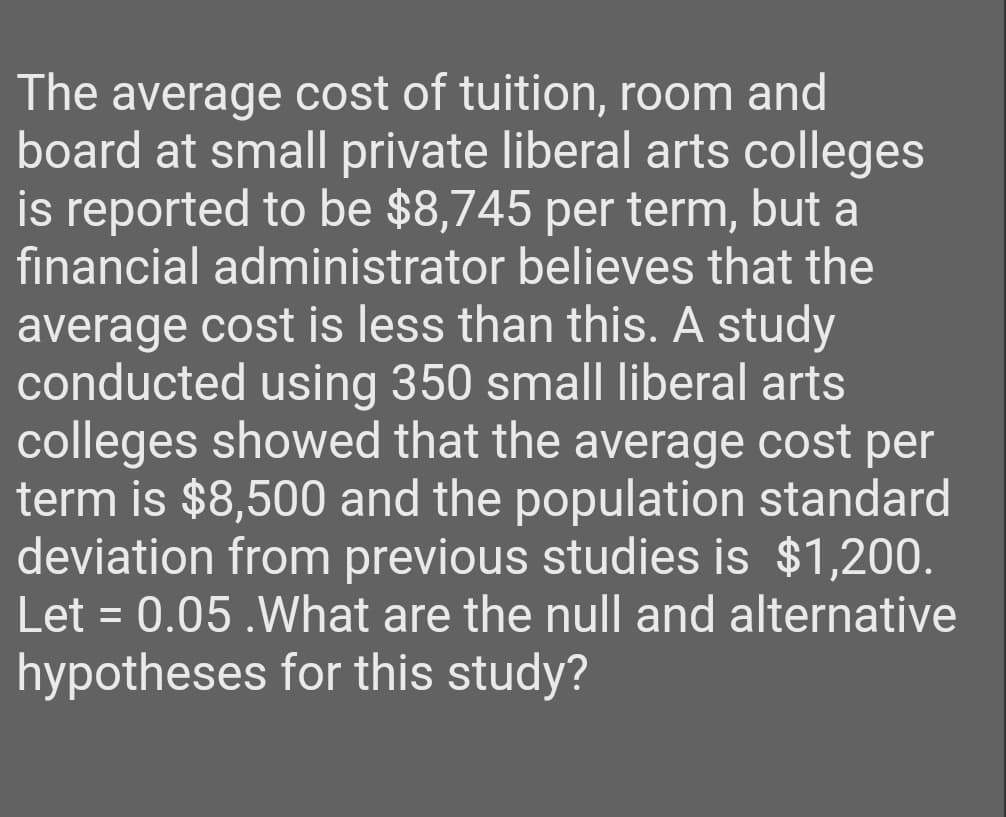 The average cost of tuition, room and
board at small private liberal arts colleges
is reported to be $8,745 per term, but a
financial administrator believes that the
average cost is less than this. A study
conducted using 350 small liberal arts
colleges showed that the average cost per
term is $8,500 and the population standard
deviation from previous studies is $1,200.
Let = 0.05 .What are the null and alternative
hypotheses for this study?
