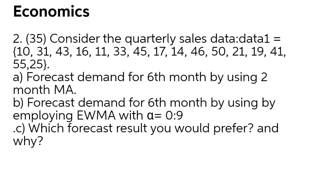 Economics
2. (35) Consider the quarterly sales data:datal =
{10, 31, 43, 16, 11, 33, 45, 17, 14, 46, 50, 21, 19, 41,
55,25).
a) Forecast demand for 6th month by using 2
month MA.
b) Forecast demand for 6th month by using by
employing EWMA with a= 0:9
.c) Which forecast result you would prefer? and
why?
