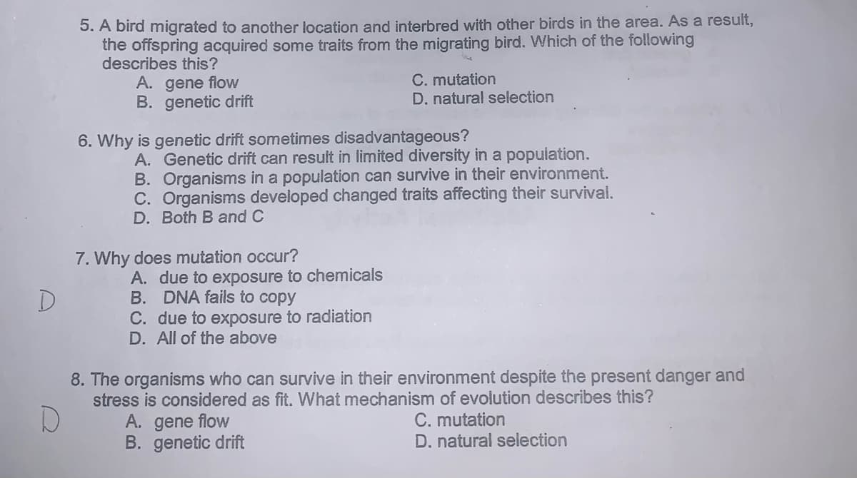 5. A bird migrated to another location and interbred with other birds in the area. As a result,
the offspring acquired some traits from the migrating bird. Which of the following
describes this?
A. gene flow
B. genetic drift
C. mutation
D. natural selection
6. Why is genetic drift sometimes disadvantageous?
A. Genetic drift can result in limited diversity in a population.
B. Organisms in a population can survive in their environment.
C. Organisms developed changed traits affecting their survival.
D. Both B and C
7. Why does mutation occur?
A. due to exposure to chemicals
B. DNA fails to copy
C. due to exposure to radiation
D. All of the above
D
8. The organisms who can survive in their environment despite the present danger and
stress is considered as fit. What mechanism of evolution describes this?
A. gene flow
B. genetic drift
C. mutation
D. natural selection
