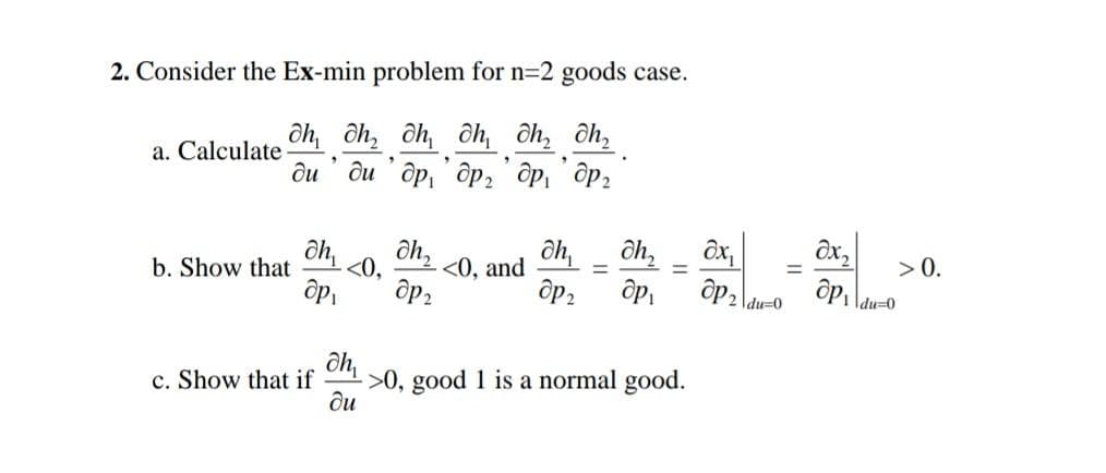 2. Consider the Ex-min problem for n=2 goods case.
Oh, oh, oh, oh, oh₂ h₂
.
"
диди др, др, др, дрг
a. Calculate
b. Show that
.
ah, әһ,
др.
c. Show that if
<0, <0, and
др,
дһ,
дһ,
др, др.
=
ah,
->0, good 1 is a normal good.
ди
Ox
др,
|du=0
=
дx,
др,
|du=0
> 0.