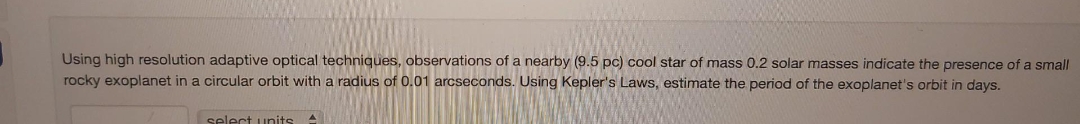 Using high resolution adaptive optical techniques, observations of a nearby (9.5 pc) cool star of mass 0.2 solar masses indicate the presence of a small
rocky exoplanet in a circular orbit with a radius of 0.01 arcseconds. Using Kepler's Laws, estimate the period of the exoplanet's orbit in days.
select units A