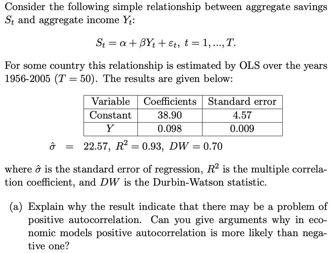 Consider the following simple relationship between aggregate savings
St and aggregate income Yt:
St= a + BYt + εt, t = 1, ..., T.
For some country this relationship is estimated by OLS over the years
1956-2005 (T = 50). The results are given below:
=
Variable Coefficients
Constant
38.90
Y
0.098
22.57, R² = 0.93, DW = 0.70
Standard error
4.57
0.009
where ô is the standard error of regression, R² is the multiple correla-
tion coefficient, and DW is the Durbin-Watson statistic.
(a) Explain why the result indicate that there may be a problem of
positive autocorrelation. Can you give arguments why in eco-
nomic models positive autocorrelation is more likely than nega-
tive one?