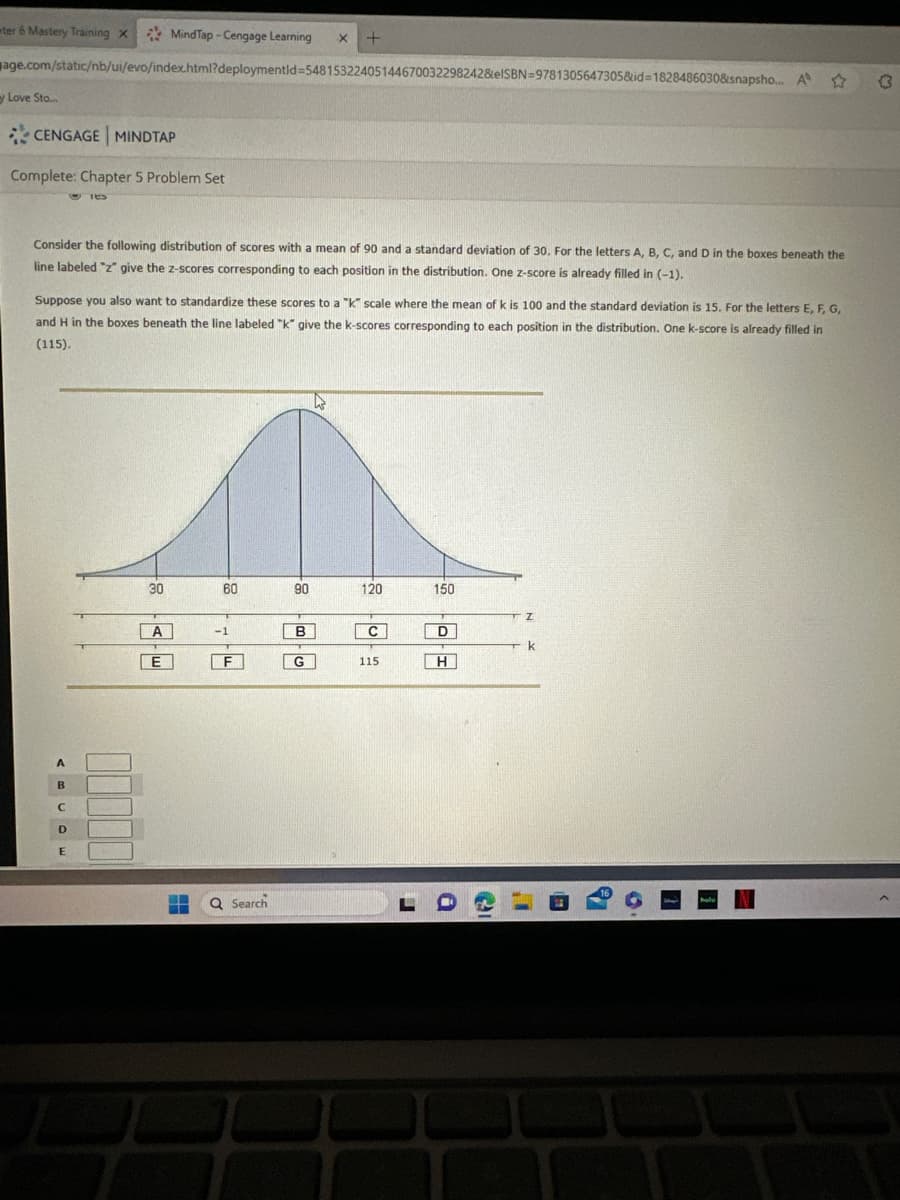 ter 6 Mastery Training x MindTap-Cengage Learning X +
age.com/static/nb/ui/evo/index.html?deploymentid=548153224051446700322982428elSBN=9781305647305&id=1828486030&snapsho... A
y Love Sto....
CENGAGE MINDTAP
Complete: Chapter 5 Problem Set
Consider the following distribution of scores with a mean of 90 and a standard deviation of 30. For the letters A, B, C, and D in the boxes beneath the
line labeled "z" give the z-scores corresponding to each position in the distribution. One z-score is already filled in (-1).
TES
Suppose you also want to standardize these scores to a "k" scale where the mean of k is 100 and the standard deviation is 15. For the letters E, F, G,
and H in the boxes beneath the line labeled "k" give the k-scores corresponding to each position in the distribution. One k-score is already filled in
(115).
A
B
C
D
E
30
A
ΓΕΙ
E
S
60
-1
F
Q Search
90
B
G
120
C
115
L
150
D
H
Z
k
hul
(3