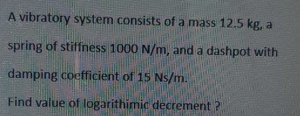 A vibratory system consists of a mass 12,5 kg, a
spring of stiffness 1000 N/m, and a dashpot with
damping coefficient of 15 Ns/m.
Find value of logarithimic decrement?
