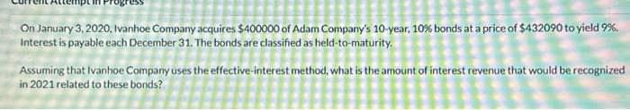 On January 3, 2020, Ivanhoe Company acquires $400000 of Adam Company's 10-year, 10% bonds at a price of $432090 to yield 9%.
Interest is payable each December 31. The bonds are classified as held-to-maturity.
Assuming that Ivanhoe Company uses the effective-interest method, what is the amount of interest revenue that would be recognized
in 2021 related to these bonds?