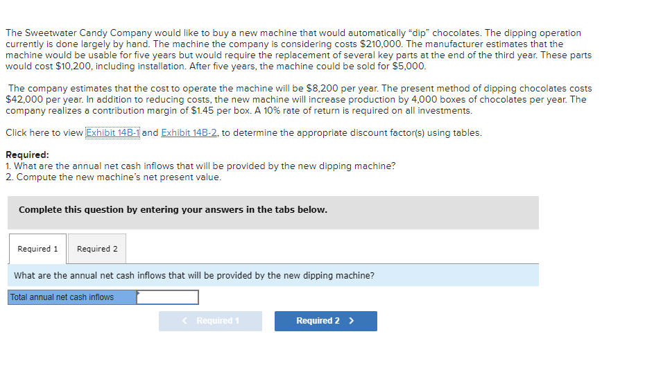 The Sweetwater Candy Company would like to buy a new machine that would automatically "dip" chocolates. The dipping operation
currently is done largely by hand. The machine the company is considering costs $210,000. The manufacturer estimates that the
machine would be usable for five years but would require the replacement of several key parts at the end of the third year. These parts
would cost $10,200, including installation. After five years, the machine could be sold for $5,000.
The company estimates that the cost to operate the machine will be $8,200 per year. The present method of dipping chocolates costs
$42,000 per year. In addition to reducing costs, the new machine will increase production by 4,000 boxes of chocolates per year. The
company realizes a contribution margin of $1.45 per box. A 10% rate of return is required on all investments.
Click here to view Exhibit 14B-1 and Exhibit 14B-2, to determine the appropriate discount factor(s) using tables.
Required:
1. What are the annual net cash inflows that will be provided by the new dipping machine?
2. Compute the new machine's net present value.
Complete this question by entering your answers in the tabs below.
Required 1
Required 2
What are the annual net cash inflows that will be provided by the new dipping machine?
Total annual net cash inflows
< Required 1
Required 2 >