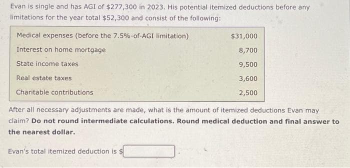 Evan is single and has AGI of $277,300 in 2023. His potential itemized deductions before any
limitations for the year total $52,300 and consist of the following:
Medical expenses (before the 7.5%-of-AGI limitation)
Interest on home mortgage
State income taxes
Real estate taxes
Charitable contributions
After all necessary adjustments are made, what is the amount of itemized deductions Evan may
claim? Do not round intermediate calculations. Round medical deduction and final answer to
the nearest dollar.
Evan's total itemized deduction is $
$31,000
8,700
9,500
3,600
2,500