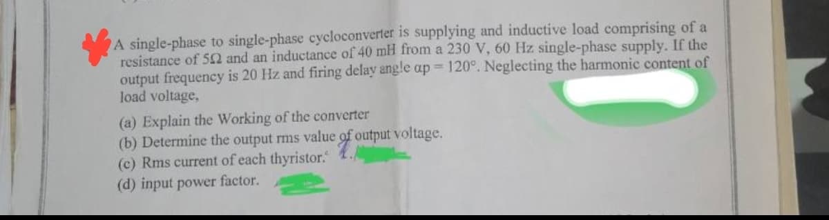 A single-phase to single-phase cycloconverter is supplying and inductive load comprising of a
resistance of 502 and an inductance of 40 mH from a 230 V, 60 Hz single-phase supply. If the
output frequency is 20 Hz and firing delay angle ap 120°. Neglecting the harmonic content of
load voltage,
(a) Explain the Working of the converter
(b) Determine the output rms value of output voltage.
(c) Rms current of each thyristor.
(d) input power factor.