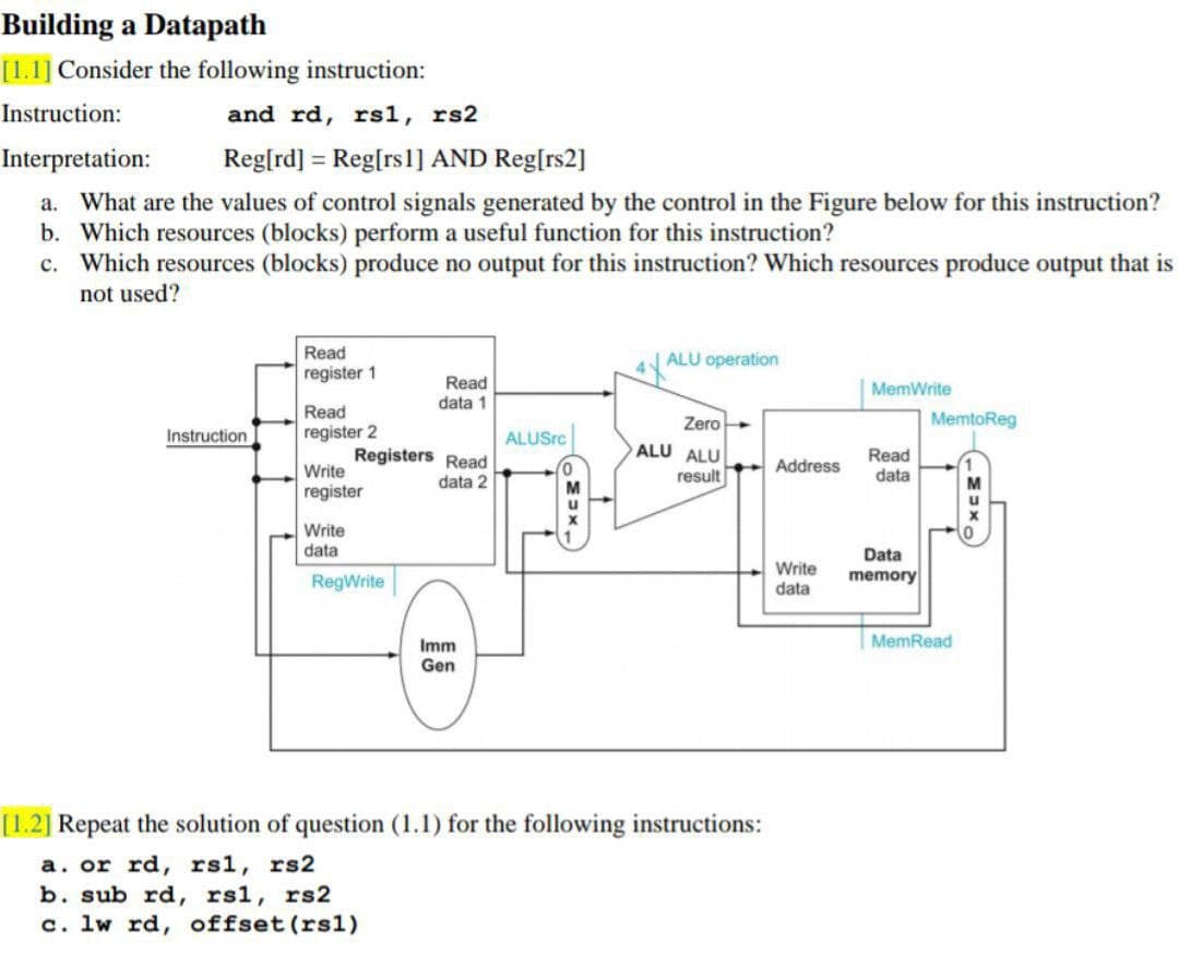 Building a Datapath
[1.1] Consider the following instruction:
Instruction:
and rd, rs1, rs2
Interpretation:
Reg[rd] = Reg[rsl] AND Reg[rs2]
a. What are the values of control signals generated by the control in the Figure below for this instruction?
b. Which resources (blocks) perform a useful function for this instruction?
c. Which resources (blocks) produce no output for this instruction? Which resources produce output that is
not used?
Read
ALU operation
register 1
Read
data 1
MemWrite
Read
Zero
MemtoReg
Instruction
register 2
ALUSrc
Registers Read
ALU ALU
Read
data
Write
Address
data 2
result
register
Write
data
Data
RegWrite
Write
data
memory
Imm
MemRead
Gen
[1.2] Repeat the solution of question (1.1) for the following instructions:
a. or rd, rsl, rs2
b. sub rd, rsl, rs2
c. lw rd, offset (rsl)
