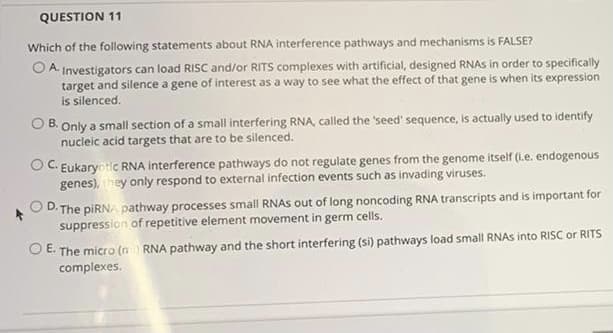 QUESTION 11
Which of the following statements about RNA interference pathways and mechanisms is FALSE?
O A Investigators can load RISC and/or RITS complexes with artificial, designed RNAS in order to specifically
target and silence a gene of interest as a way to see what the effect of that gene is when its expression
is silenced.
O B. Only a small section of a small interfering RNA, called the 'seed' sequence, is actually used to identify
nucleic acid targets that are to be silenced.
OC. Eukaryotic RNA interference pathways do not regulate genes from the genome itself (i.e. endogenous
genes), they only respond to external infection events such as invading viruses.
The piRNA pathway processes small RNAS out of long noncoding RNA transcripts and is important for
suppression of repetitive element movement in germ cells.
OD.
O E. The micro (n RNA pathway and the short interfering (si) pathways load small RNAS into RISC or RITS
complexes.
