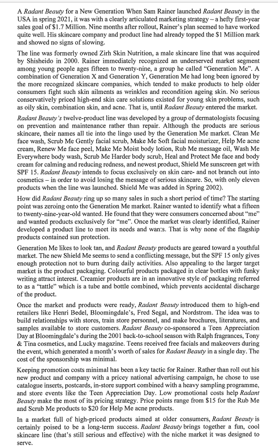 A Radant Beauty for a New Generation When Sam Rainer launched Radant Beauty in the
USA in spring 2021, it was with a clearly articulated marketing strategy - a hefty first-year
sales goal of $1.7 Million. Nine months after rollout, Rainer's plan seemed to have worked
quite well. His skincare company and product line had already topped the $1 Million mark
and showed no signs of slowing.
The line was formerly owned Zirh Skin Nutrition, a male skincare line that was acquired
by Shisheido in 2000. Rainer immediately recognized an underserved market segment
among young people ages fifteen to twenty-nine, a group he called "Generation Me". A
combination of Generation X and Generation Y, Generation Me had long been ignored by
the more recognized skincare companies, which tended to make products to help older
consumers fight such skin ailments as wrinkles and recondition ageing skin. No serious
conservatively priced high-end skin care solutions existed for young skin problems, such
as oily skin, combination skin, and acne. That is, until Radant Beauty entered the market.
Radant Beauty's twelve-product line was developed by a group of dermatologists focusing
on prevention and maintenance rather than repair. Although the products are serious
skincare, their names all tie into the lingo used by the Generation Me market. Clean Me
face wash, Scrub Me Gently facial scrub, Make Me Soft facial moisturizer, Help Me acne
cream, Renew Me face peel, Make Me Moist body lotion, Rub Me message oil, Wash Me
Everywhere body wash, Scrub Me Harder body scrub, Heal and Protect Me face and body
cream for calming and reducing redness, and newest product, Shield Me sunscreen get with
SPF 15. Radant Beauty intends to focus exclusively on skin care- and not branch out into
cosmetics - in order to avoid losing the message of serious skincare. So, with only eleven
products when the line was launched. Shield Me was added in Spring 2002).
How did Radant Beauty ring up so many sales in such a short period of time? The starting
point was zeroing onto the Generation Me market. Rainer wanted to identify what a fifteen
to twenty-nine-year-old wanted. He found that they were consumers concerned about "me"
and wanted products exclusively for "me". Once the market was clearly identified, Rainer
developed a product line to meet its needs and wants. That is why none of the flagship
products contained sun protection.
Generation Me likes to look tan, and Radant Beauty products are geared toward a youthful
market. The new Shield Me seems to send a conflicting message, but the SPF 15 only gives
enough protection not to burn during daily activities. Also appealing to the larger target
market is the product packaging. Colourful products packaged in clear bottles with funky
writing attract interest. Creamier products are in an innovative style of packaging referred
to as a "tattle" which is a tube and bottle combined, which prevents accidental discharge
of the product.
Once the market and products were ready, Radant Beauty introduced them to high-end
retailers like Henri Bedel, Bloomingdale's, Fred Segal, and Nordstrom. The idea was to
build relationships with stores, train store personnel, and make brochures, literatures, and
samples available to store customers. Radant Beauty co-sponsored a Teen Appreciation
Day at Bloomingdale's during the 2001 back-to-school season with Ralph fragrances, Tony
& Tina cosmetics, and Lucky magazine. Teens received free facials and makeovers during
the event, which generated a month's worth of sales for Radant Beauty in a single day. The
cost of the sponsorship was minimal.
Keeping promotion costs minimal has been a key tactic for Rainer. Rather than roll out his
new product and company with a pricey national advertising campaign, he chose to use
catalogue inserts, postcards, in-store support combined with a heavy sampling programme,
and store events like the Teen Appreciation Day. Low promotional costs help Radant
Beauty make the most of its pricing strategy. Price points range from $15 for the Rub Me
and Scrub Me products to $20 for Help Me acne products.
In a market full of high-priced products aimed at older consumers, Radant Beauty is
certainly poised to be a long-term success. Radant Beauty brings together a fun, cool
skincare line (that's still serious and effective) with the niche market it was designed to
serve.
