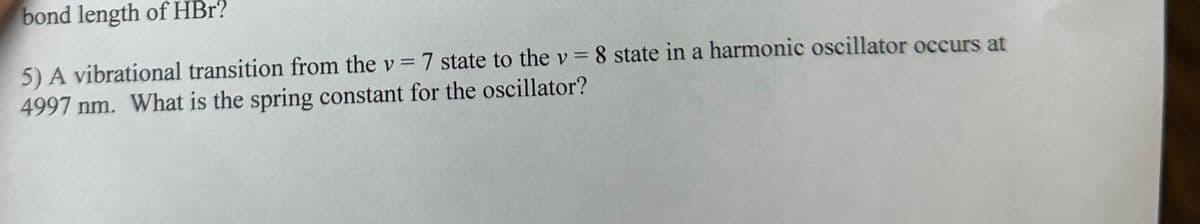 bond length of HBr?
5) A vibrational transition from the v = 7 state to the v = 8 state in a harmonic oscillator occurs at
4997 nm. What is the spring constant for the oscillator?