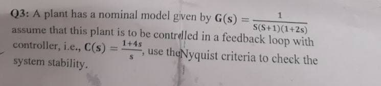 Q3: A plant has a nominal model given by G(s)
=
1
S(S+1)(1+2s)
assume that this plant is to be controlled in a feedback loop with
=1
controller, i.e., C(s) 1+4s
, use theNyquist criteria to check the
system stability.
S