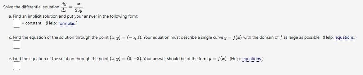 dy
Solve the differential equation =
dar.
x
25y
a. Find an implicit solution and put your answer in the following form:
= constant. (Help: formulas.)
c. Find the equation of the solution through the point (x, y) = (-5, 1). Your equation must describe a single curve y = f(x) with the domain off as large as possible. (Help: equations.)
e. Find the equation of the solution through the point (x, y) = (0, -3). Your answer should be of the form y = f(x). (Help: equations.)