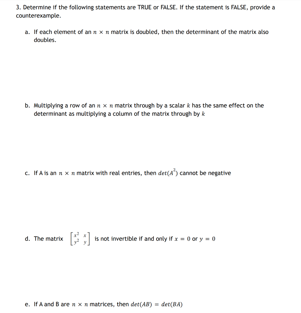 3. Determine if the following statements are TRUE or FALSE. If the statement is FALSE, provide a
counterexample.
a. If each element of an n x n matrix is doubled, then the determinant of the matrix also
doubles.
b. Multiplying a row of an n x n matrix through by a scalar k has the same effect on the
determinant as multiplying a column of the matrix through by k
c. If A is an n x n matrix with real entries, then det(A³) cannot be negative
d. The matrix
y² y
is not invertible if and only if x = 0 or y = 0
e. If A and B are n x n matrices, then det(AB) = det(BA)