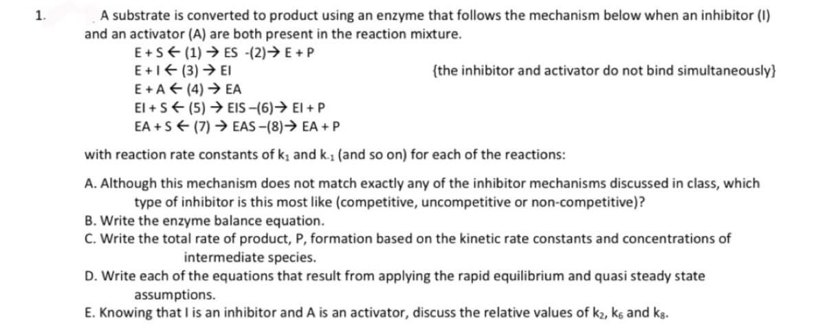 1.
A substrate is converted to product using an enzyme that follows the mechanism below when an inhibitor (1)
and an activator (A) are both present in the reaction mixture.
ES (2)→→ E + P
E+S (1)
E +1 < (3) → EI
E+A← (4)→ EA
{the inhibitor and activator do not bind simultaneously}
EI + S
EA+S
(5) → EIS -(6)→ EI + P
(7)→ EAS-(8)→ EA + P
with reaction rate constants of k₁ and k.₁ (and so on) for each of the reactions:
A. Although this mechanism does not match exactly any of the inhibitor mechanisms discussed in class, which
type of inhibitor is this most like (competitive, uncompetitive or non-competitive)?
B. Write the enzyme balance equation.
C. Write the total rate of product, P, formation based on the kinetic rate constants and concentrations of
intermediate species.
D. Write each of the equations that result from applying the rapid equilibrium and quasi steady state
assumptions.
E. Knowing that I is an inhibitor and A is an activator, discuss the relative values of k₂, k6 and kg.