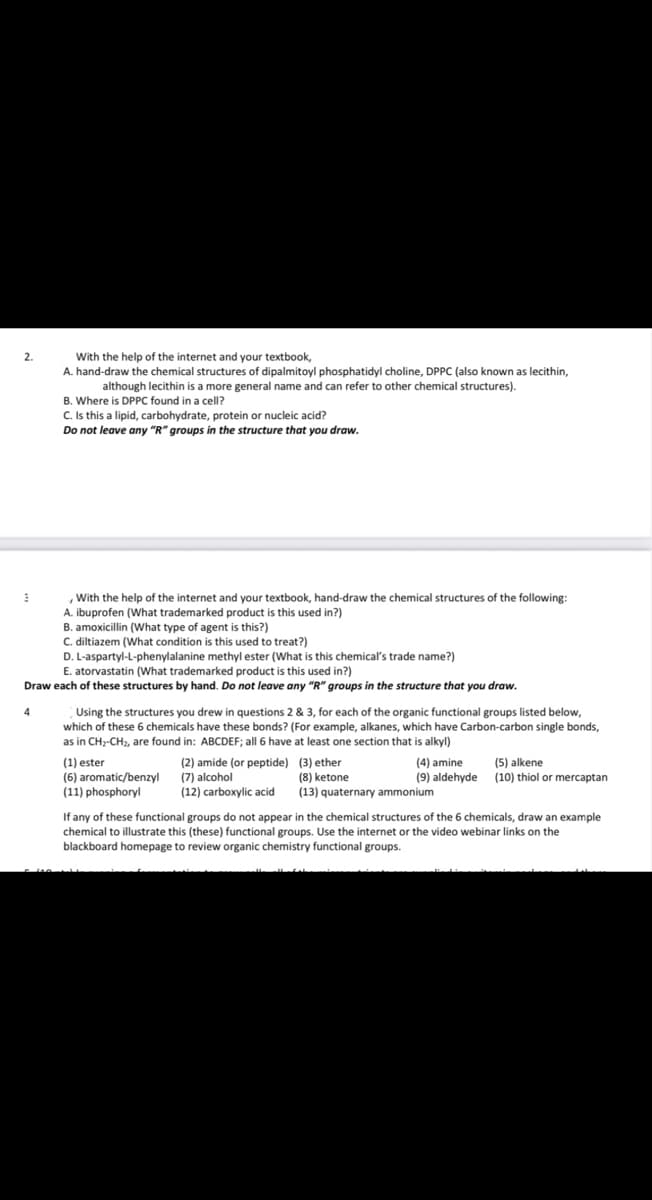 2.
3
With the help of the internet and your textbook,
A. hand-draw the chemical structures of dipalmitoyl phosphatidyl choline, DPPC (also known as lecithin,
although lecithin is a more general name and can refer to other chemical structures).
B. Where is DPPC found in a cell?
4
C. Is this a lipid, carbohydrate, protein or nucleic acid?
Do not leave any "R" groups in the structure that you draw.
With the help of the internet and your textbook, hand-draw the chemical structures of the following:
A. ibuprofen (What trademarked product is this used in?)
B. amoxicillin (What type of agent is this?)
C. diltiazem (What condition is this used to treat?)
D. L-aspartyl-L-phenylalanine methyl ester (What is this chemical's trade name?)
E. atorvastatin (What trademarked product is this used in?)
Draw each of these structures by hand. Do not leave any "R" groups in the structure that you draw.
Using the structures you drew in questions 2 & 3, for each of the organic functional groups listed below,
which of these 6 chemicals have these bonds? (For example, alkanes, which have Carbon-carbon single bonds,
as in CH₂-CH₂, are found in: ABCDEF; all 6 have at least one section that is alkyl)
(1) ester
(6) aromatic/benzyl
(11) phosphoryl
(2) amide (or peptide)
(7) alcohol
(12) carboxylic acid
(4) amine
(9) aldehyde
(3) ether
(8) ketone
(13) quaternary ammonium
(5) alkene
(10) thiol or mercaptan
If any of these functional groups do not appear in the chemical structures of the 6 chemicals, draw an example
chemical to illustrate this (these) functional groups. Use the internet or the video webinar links on the
blackboard homepage to review organic chemistry functional groups.