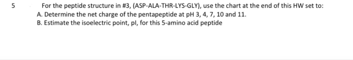 5
For the peptide structure in #3, (ASP-ALA-THR-LYS-GLY), use the chart at the end of this HW set to:
A. Determine the net charge of the pentapeptide at pH 3, 4, 7, 10 and 11.
B. Estimate the isoelectric point, pl, for this 5-amino acid peptide