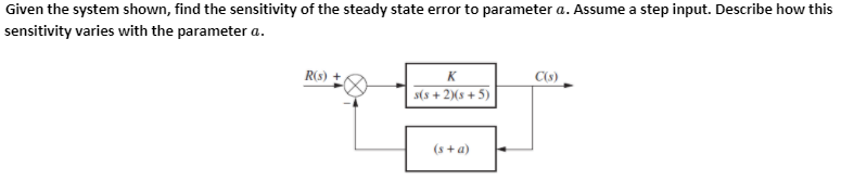 Given the system shown, find the sensitivity of the steady state error to parameter a. Assume a step input. Describe how this
sensitivity varies with the parameter a.
R(s)
K
C(s)
s(8 + 2)(s+ 5)
(s +a)
