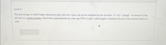 Level 3:
The percentage of adult height attained by girls who are t years old can be modeled by the function P-62+35log(t-4) where P is the
percent as a whole number. Determine approximately by what age 95% of a girl's adult height is attained. Round to the nearest tenth of a
year.