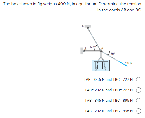 The box shown in fig weighs 400 N, in equilibrium Determine the tension
in the cords AB and BC
60
30°
750 N
TAB= 34.6 N and TBC= 727 N
TAB= 202 N and TBC= 727 N
TAB= 346 N and TBC= 895 N
TAB= 202 N and TBC= 895 N
