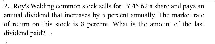 2. Roy's Welding common stock sells for ¥45.62 a share and pays an
annual dividend that increases by 5 percent annually. The market rate
of return on this stock is 8 percent. What is the amount of the last
dividend paid?
+
+