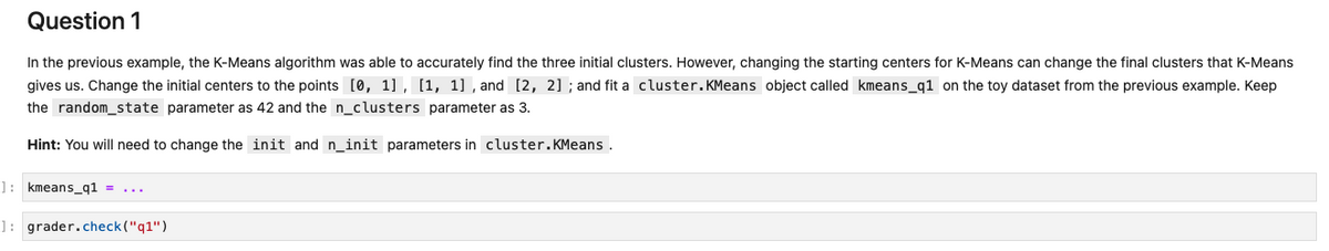 Question 1
In the previous example, the K-Means algorithm was able to accurately find the three initial clusters. However, changing the starting centers for K-Means can change the final clusters that K-Means
gives us. Change the initial centers to the points [0, 1] , [1, 1] , and [2, 2] ; and fit a cluster.KMeans object called kmeans_q1 on the toy dataset from the previous example. Keep
the random_state parameter as 42 and the n_clusters parameter as 3.
Hint: You will need to change the init and n_init parameters in cluster.KMeans .
1: kmeans_q1 =
]: grader.check("q1")
