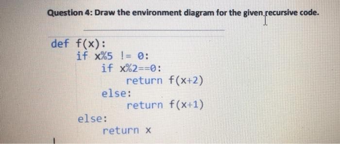 Question 4: Draw the environment diagram for the given recursive code.
def f(x):
if x%5 != 0:
if x%2=%3D0:
return f(x+2)
else:
return f(x+1)
else:
return x
