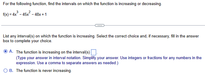 For the following function, find the intervals on which the function is increasing or decreasing.
3
2
f(x)=4x-45x-48x+1
List any interval(s) on which the function is increasing. Select the correct choice and, if necessary, fill in the answer
box to complete your choice.
A. The function is increasing on the interval(s)
(Type your answer in interval notation. Simplify your answer. Use integers or fractions for any numbers in the
expression. Use a comma to separate answers as needed.)
OB. The function is never increasing.
