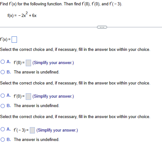 Find f'(x) for the following function. Then find f'(8), f'(0), and f'(-3).
f(x) = -2x²+6x
f'(x) = ☐
Select the correct choice and, if necessary, fill in the answer box within your choice.
OA. f'(8)=
(Simplify your answer.)
○ B. The answer is undefined.
Select the correct choice and, if necessary, fill in the answer box within your choice.
A. f'(0) =
(Simplify your answer.)
○ B. The answer is undefined.
Select the correct choice and, if necessary, fill in the answer box within your choice.
OA. f'(-3)=
(Simplify your answer.)
○ B. The answer is undefined.