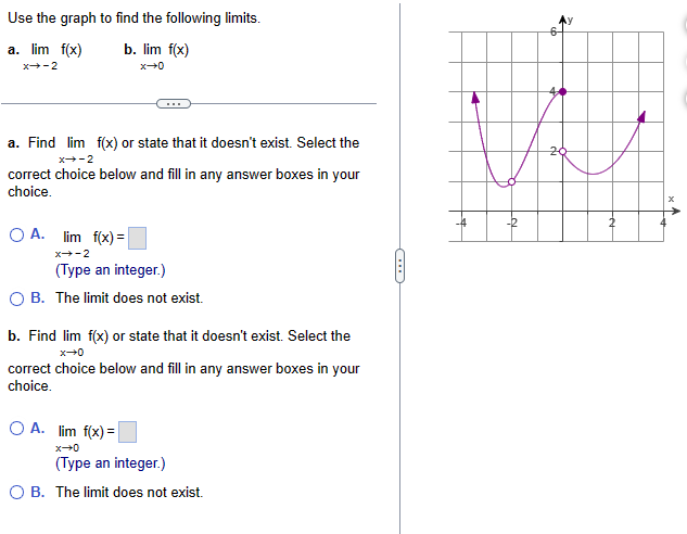 Use the graph to find the following limits.
a. lim f(x)
b. lim f(x)
X-2
0+x
a. Find lim f(x) or state that it doesn't exist. Select the
x-2
correct choice below and fill in any answer boxes in your
choice.
A. lim f(x)=
x-2
(Type an integer.)
B. The limit does not exist.
b. Find lim f(x) or state that it doesn't exist. Select the
0+x
correct choice below and fill in any answer boxes in your
choice.
OA. lim f(x)=
x-0
(Type an integer.)
○ B. The limit does not exist.
20