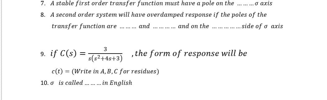 7. A stable first order transfer function must have a pole on the
........ O axis
8. A second order system will have overdamped response if the poles of the
transfer function are
and
... . and on the
.. . side of o axis
9. if C(s) =
s(s2+4s+3)
,the form of response will be
c(t)
(Write in A, B, C for residues)
10. o is called .. . in English
