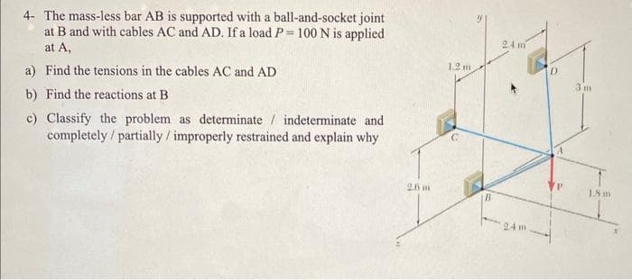 4- The mass-less bar AB is supported with a ball-and-socket joint
at B and with cables AC and AD. If a load P= 100 N is applied
at A,
a) Find the tensions in the cables AC and AD
b) Find the reactions at B
c) Classify the problem as determinate / indeterminate and
completely / partially / improperly restrained and explain why
2.6 m
1.2 m
24 m
D
3 m
1.8 m