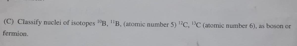 (C) Classify nuclei of isotopes 1°B, "B, (atomic number 5) 1?C, C (atomic number 6), as boson or
fermion.
