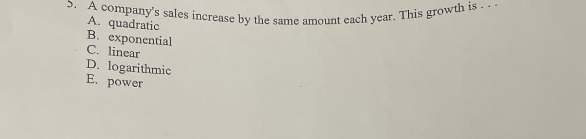 3. A company's sales increase by the same amount each year. This growth is.
A. quadratic
B. exponential
C. linear
D. logarithmic
E. power