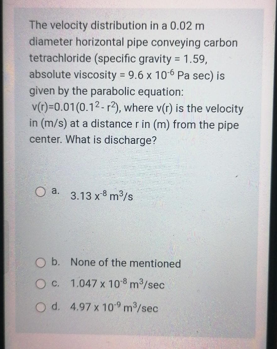 The velocity distribution in a 0.02 m
diameter horizontal pipe conveying carbon
tetrachloride (specific gravity = 1.59,
absolute viscosity = 9.6 x 10-6 Pa sec) is
given by the parabolic equation:
v(r)=0.01(0.12- r?), where v(r) is the velocity
in (m/s) at a distance r in (m) from the pipe
center. What is discharge?
O a.
3.13 x-8 m3/s
O b. None of the mentioned
O c. 1.047 x 108 m3/sec
O d. 4.97 x 109 m3/sec
