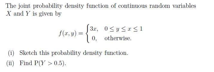 The joint probability density function of continuous random variables
X and Y is given by
J3x, 0<y <r <1
10,
f(x, y)
=
otherwise.
(i) Sketch this probability density function.
(ii) Find P(Y > 0.5).
