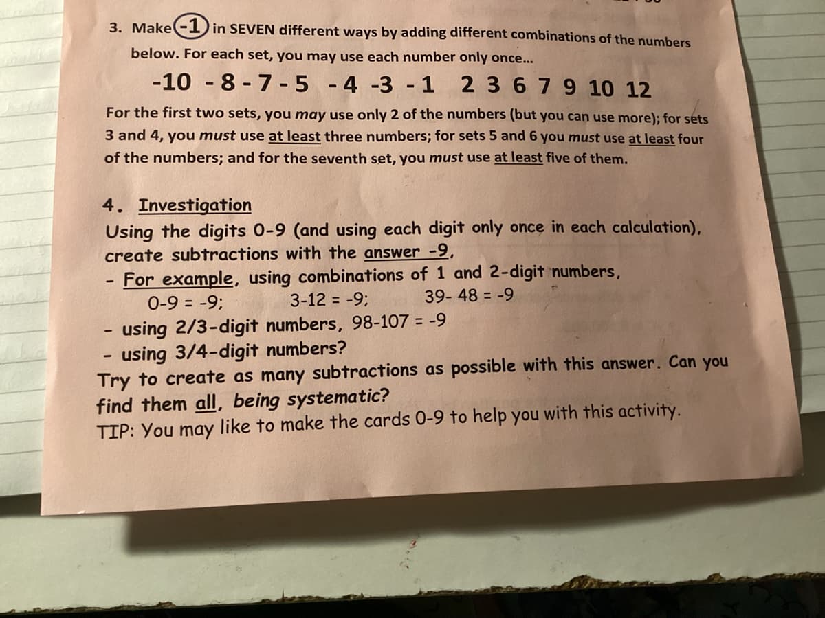 3. Make-1 in SEVEN different ways by adding different combinations of the numbers
below. For each set, you may use each number only once...
-10-8-7-5 -4 -3 -1 2 3 6 7 9 10 12
For the first two sets, you may use only 2 of the numbers (but you can use more); for sets
3 and 4, you must use at least three numbers; for sets 5 and 6 you must use at least four
of the numbers; and for the seventh set, you must use at least five of them.
4. Investigation
Using the digits 0-9 (and using each digit only once in each calculation),
create subtractions with the answer -9,
For example, using combinations of 1 and 2-digit numbers,
0-9 = -9;
3-12 = -9;
39-48-9
- using 2/3-digit numbers, 98-107 = -9
using 3/4-digit numbers?
Try to create as many subtractions as possible with this answer. Can you
find them all, being systematic?
TIP: You may like to make the cards 0-9 to help you with this activity.
-