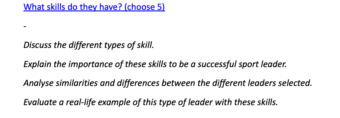 What skills do they have? (choose 5)
Discuss the different types of skill.
Explain the importance of these skills to be a successful sport leader.
Analyse similarities and differences between the different leaders selected.
Evaluate a real-life example of this type of leader with these skills.
