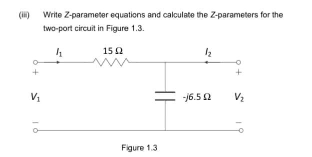 (iii)
V₁
Write Z-parameter equations and calculate the Z-parameters for the
two-port circuit in Figure 1.3.
4₁
15 Ω
Figure 1.3
12
-j6.5 Ω
V₂