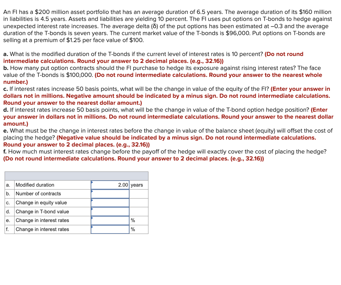 An Fl has a $200 million asset portfolio that has an average duration of 6.5 years. The average duration of its $160 million
in liabilities is 4.5 years. Assets and liabilities are yielding 10 percent. The Fl uses put options on T-bonds to hedge against
unexpected interest rate increases. The average delta (5) of the put options has been estimated at −0.3 and the average
duration of the T-bonds is seven years. The current market value of the T-bonds is $96,000. Put options on T-bonds are
selling at a premium of $1.25 per face value of $100.
a. What is the modified duration of the T-bonds if the current level of interest rates is 10 percent? (Do not round
intermediate calculations. Round your answer to 2 decimal places. (e.g., 32.16))
b. How many put option contracts should the FI purchase to hedge its exposure against rising interest rates? The face
value of the T-bonds is $100,000. (Do not round intermediate calculations. Round your answer to the nearest whole
number.)
c. If interest rates increase 50 basis points, what will be the change in value of the equity of the FI? (Enter your answer in
dollars not in millions. Negative amount should be indicated by a minus sign. Do not round intermediate calculations.
Round your answer to the nearest dollar amount.)
d. If interest rates increase 50 basis points, what will be the change in value of the T-bond option hedge position? (Enter
your answer in dollars not in millions. Do not round intermediate calculations. Round your answer to the nearest dollar
amount.)
e. What must be the change in interest rates before the change in value of the balance sheet (equity) will offset the cost of
placing the hedge? (Negative value should be indicated by a minus sign. Do not round intermediate calculations.
Round your answer to 2 decimal places. (e.g., 32.16))
f. How much must interest rates change before the payoff of the hedge will exactly cover the cost of placing the hedge?
(Do not round intermediate calculations. Round your answer to 2 decimal places. (e.g., 32.16))
a. Modified duration
b. Number of contracts
c. Change in equity value
d. Change in T-bond value
e. Change in interest rates
2.00 years
%
f. Change in interest rates
%