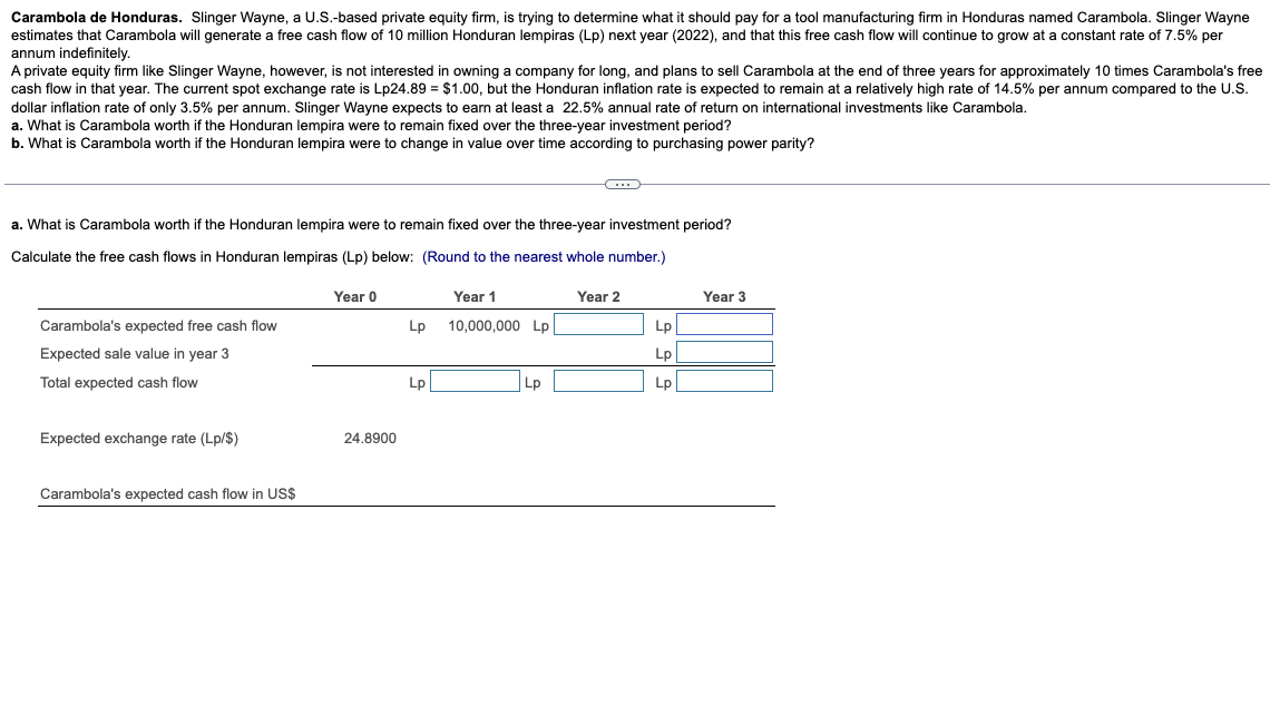 Carambola de Honduras. Slinger Wayne, a U.S.-based private equity firm, is trying to determine what it should pay for a tool manufacturing firm in Honduras named Carambola. Slinger Wayne
estimates that Carambola will generate a free cash flow of 10 million Honduran lempiras (Lp) next year (2022), and that this free cash flow will continue to grow at a constant rate of 7.5% per
annum indefinitely.
A private equity firm like Slinger Wayne, however, is not interested in owning a company for long, and plans to sell Carambola at the end of three years for approximately 10 times Carambola's free
cash flow in that year. The current spot exchange rate is Lp24.89 = $1.00, but the Honduran inflation rate is expected to remain at a relatively high rate of 14.5% per annum compared to the U.S.
dollar inflation rate of only 3.5% per annum. Slinger Wayne expects to earn at least a 22.5% annual rate of return on international investments like Carambola.
a. What is Carambola worth if the Honduran lempira were to remain fixed over the three-year investment period?
b. What is Carambola worth if the Honduran lempira were to change in value over time according to purchasing power parity?
a. What is Carambola worth if the Honduran lempira were to remain fixed over the three-year investment period?
Calculate the free cash flows in Honduran lempiras (Lp) below: (Round to the nearest whole number.)
Year 0
Year 1
Year 2
Year 3
Carambola's expected free cash flow
Lp 10,000,000 Lp
Lp
Expected sale value in year 3
Lp
Total expected cash flow
Lp
Lp
Lp
Expected exchange rate (Lp/$)
24.8900
Carambola's expected cash flow in US$