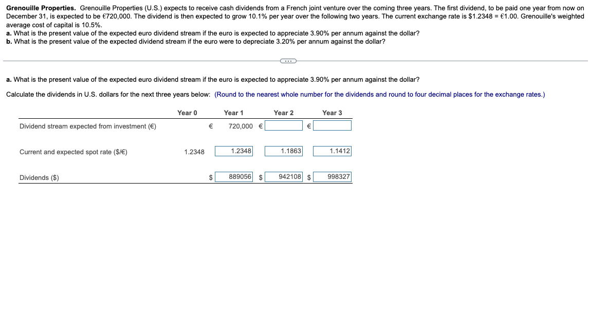 Grenouille Properties. Grenouille Properties (U.S.) expects to receive cash dividends from a French joint venture over the coming three years. The first dividend, to be paid one year from now on
December 31, is expected to be €720,000. The dividend is then expected to grow 10.1% per year over the following two years. The current exchange rate is $1.2348 = €1.00. Grenouille's weighted
average cost of capital is 10.5%.
a. What is the present value of the expected euro dividend stream if the euro is expected to appreciate 3.90% per annum against the dollar?
b. What is the present value of the expected dividend stream if the euro were to depreciate 3.20% per annum against the dollar?
a. What is the present value of the expected euro dividend stream if the euro is expected to appreciate 3.90% per annum against the dollar?
Calculate the dividends in U.S. dollars for the next three years below: (Round to the nearest whole number for the dividends and round to four decimal places for the exchange rates.)
Dividend stream expected from investment (€)
Current and expected spot rate ($/€)
Dividends ($)
Year 0
Year 1
Year 2
€
720,000 €
Year 3
1.2348
1.2348
1.1863
1.1412
889056
942108 $
998327