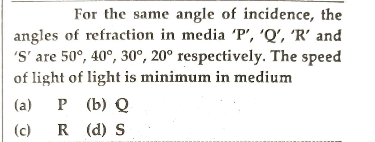 For the same angle of incidence, the
angles of refraction in media 'P', 'Q', 'R' and
'S' are 50°, 40°, 30°, 20° respectively. The speed
of light of light is minimum in medium
(a) P (b) Q
(c)
R (d) S